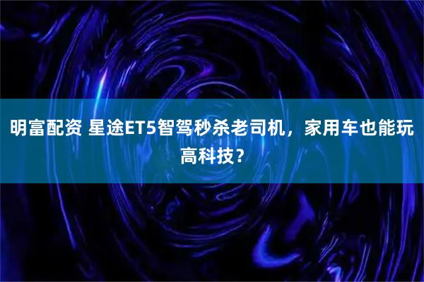明富配资 星途ET5智驾秒杀老司机，家用车也能玩高科技？