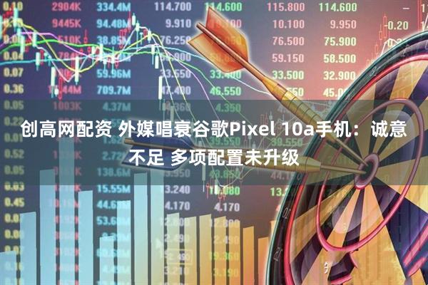 创高网配资 外媒唱衰谷歌Pixel 10a手机：诚意不足 多项配置未升级