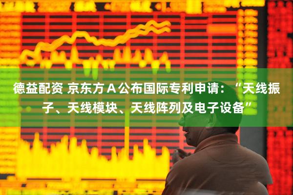 德益配资 京东方Ａ公布国际专利申请：“天线振子、天线模块、天线阵列及电子设备”