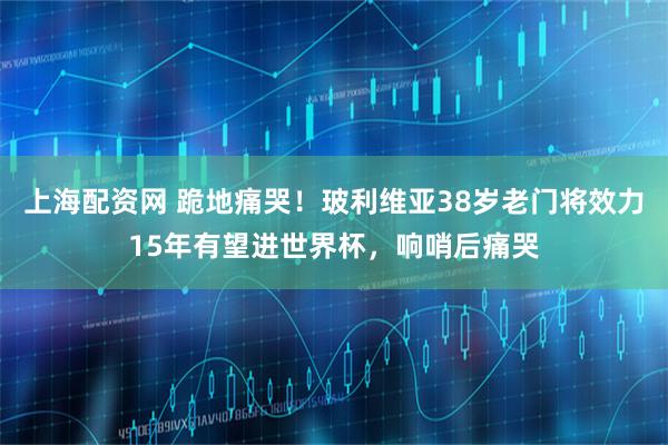 上海配资网 跪地痛哭！玻利维亚38岁老门将效力15年有望进世界杯，响哨后痛哭