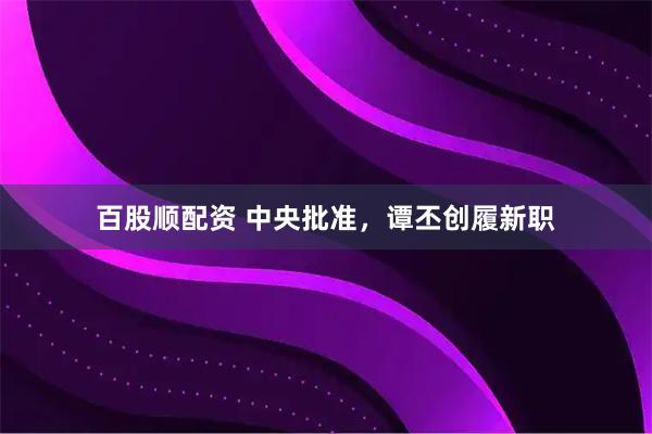 百股顺配资 中央批准，谭丕创履新职
