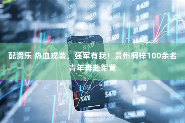 配资乐 热血戎装，强军有我！贵州桐梓100余名青年奔赴军营