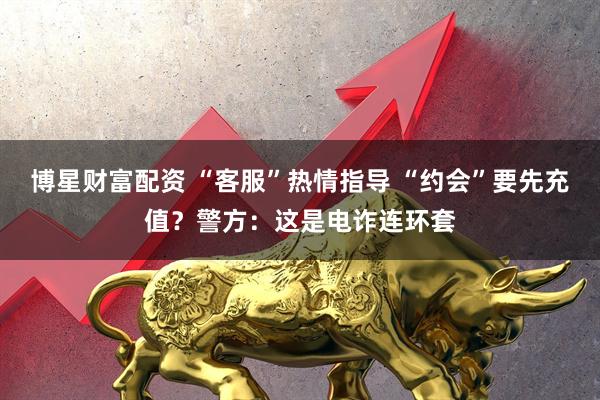 博星财富配资 “客服”热情指导 “约会”要先充值？警方：这是电诈连环套