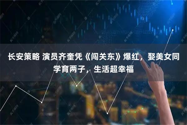 长安策略 演员齐奎凭《闯关东》爆红，娶美女同学育两子，生活超幸福