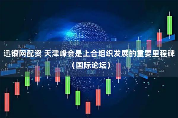 迅银网配资 天津峰会是上合组织发展的重要里程碑（国际论坛）