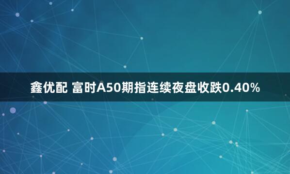 鑫优配 富时A50期指连续夜盘收跌0.40%