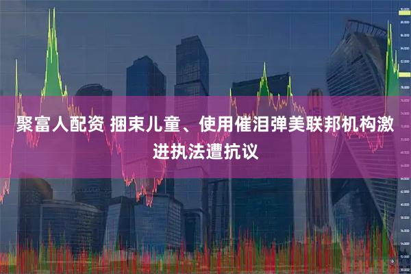 聚富人配资 捆束儿童、使用催泪弹　美联邦机构激进执法遭抗议