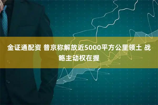 金证通配资 普京称解放近5000平方公里领土 战略主动权在握