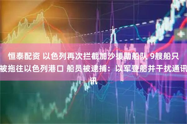 恒泰配资 以色列再次拦截加沙援助船队 9艘船只被拖往以色列港口 船员被逮捕：以军登船并干扰通讯