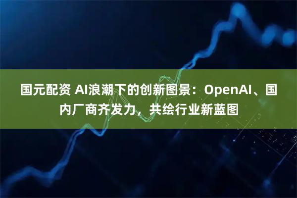 国元配资 AI浪潮下的创新图景：OpenAI、国内厂商齐发力，共绘行业新蓝图