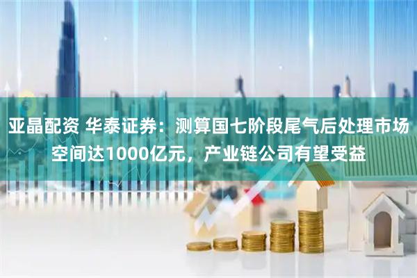 亚晶配资 华泰证券：测算国七阶段尾气后处理市场空间达1000亿元，产业链公司有望受益