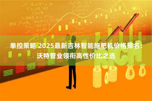 拳控策略 2025最新吉林智能施肥机价格排名：沃特管业领衔高性价比之选