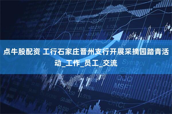 点牛股配资 工行石家庄晋州支行开展采摘园踏青活动_工作_员工_交流