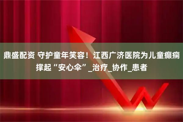 鼎盛配资 守护童年笑容！江西广济医院为儿童癫痫撑起“安心伞”_治疗_协作_患者
