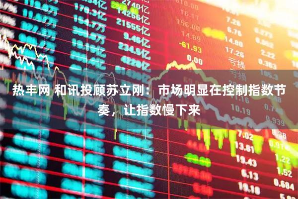 热丰网 和讯投顾苏立刚：市场明显在控制指数节奏，让指数慢下来