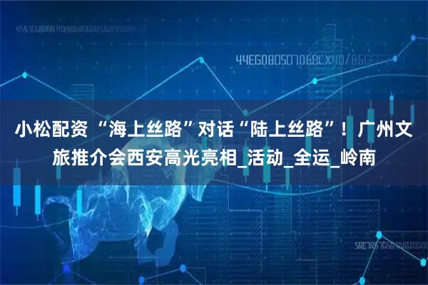 小松配资 “海上丝路”对话“陆上丝路”！广州文旅推介会西安高光亮相_活动_全运_岭南