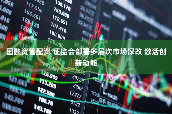 国融资管配资 证监会部署多层次市场深改 激活创新动能