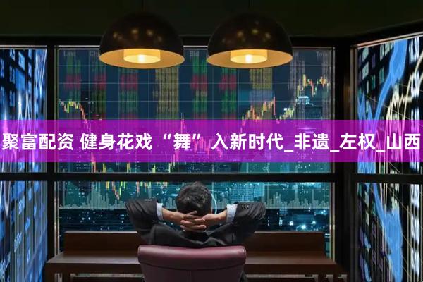 聚富配资 健身花戏 “舞” 入新时代_非遗_左权_山西