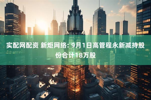 实配网配资 新炬网络: 9月1日高管程永新减持股份合计18万股