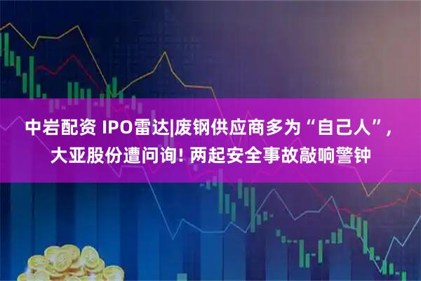 中岩配资 IPO雷达|废钢供应商多为“自己人”, 大亚股份遭问询! 两起安全事故敲响警钟