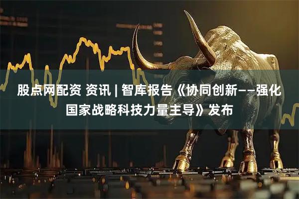 股点网配资 资讯 | 智库报告《协同创新——强化国家战略科技力量主导》发布