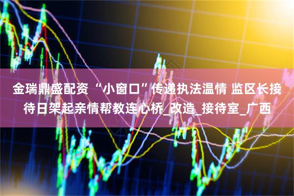 金瑞鼎盛配资 “小窗口”传递执法温情 监区长接待日架起亲情帮教连心桥_改造_接待室_广西