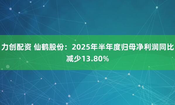 力创配资 仙鹤股份：2025年半年度归母净利润同比减少13.80%