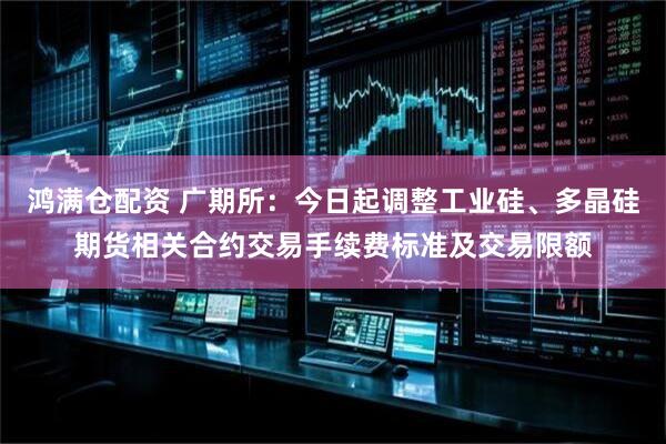 鸿满仓配资 广期所：今日起调整工业硅、多晶硅期货相关合约交易手续费标准及交易限额