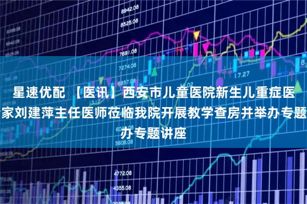 星速优配 【医讯】西安市儿童医院新生儿重症医学专家刘建萍主任医师莅临我院开展教学查房并举办专题讲座
