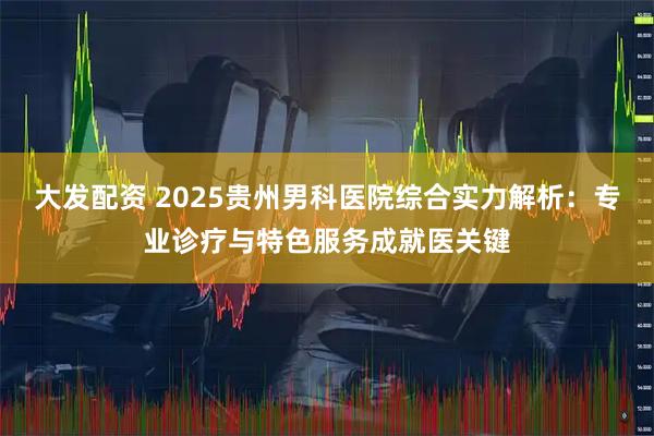 大发配资 2025贵州男科医院综合实力解析：专业诊疗与特色服务成就医关键