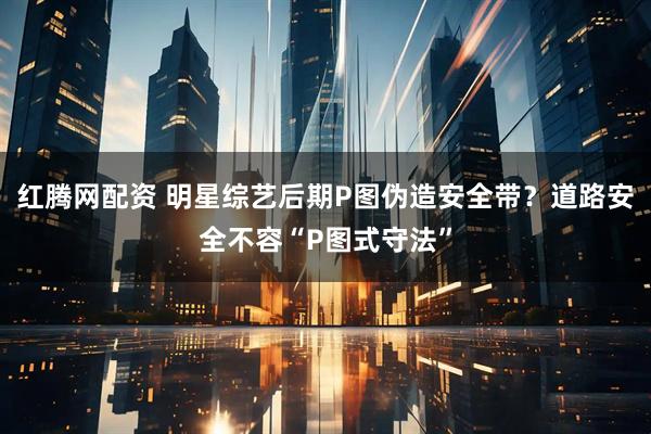 红腾网配资 明星综艺后期P图伪造安全带？道路安全不容“P图式守法”